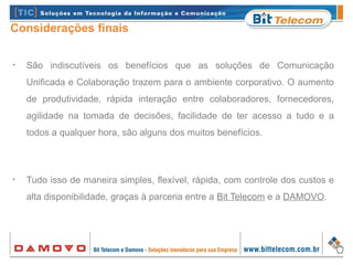 Considerações finais
•
São indiscutíveis os benefícios que as soluções de Comunicação
Unificada e Colaboração trazem para o ambiente corporativo. O aumento
de produtividade, rápida interação entre colaboradores, fornecedores,
agilidade na tomada de decisões, facilidade de ter acesso a tudo e a
todos a qualquer hora, são alguns dos muitos benefícios.
•
Tudo isso de maneira simples, flexível, rápida, com controle dos custos e
alta disponibilidade, graças à parceria entre a Bit Telecom e a DAMOVO.
 