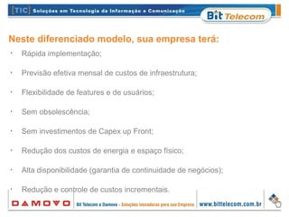 Neste diferenciado modelo, sua empresa terá:
•
Rápida implementação;
•
Previsão efetiva mensal de custos de infraestrutura;
•
Flexibilidade de features e de usuários;
•
Sem obsolescência;
•
Sem investimentos de Capex up Front;
•
Redução dos custos de energia e espaço físico;
•
Alta disponibilidade (garantia de continuidade de negócios);
•
Redução e controle de custos incrementais.
 