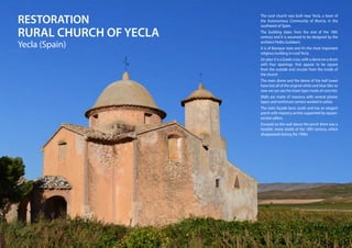 RESTORATION
RURAL CHURCH OF YECLA
Yecla (Spain)
The rural church was built near Yecla, a town of
the Autonomous Community of Murcia, in the
southwest of Spain.
The building dates from the end of the 18th
century and it is assumed to be designed by the
architect Pedro Guilabert.
It is of Baroque style and it’s the most important
religious building in ruralYecla.
On plan it is a Greek cross, with a dome on a drum
with four openings, that appear to be square
from the outside and circular from the inside of
the church.
The main dome and the dome of the bell tower
have lost all of the original white and blue tiles so
now we can see the lower layer made of concrete.
Walls are made of masonry with several plaster
layers and reinforced corners worked in ashlar.
The main façade faces south and has an elegant
porch with masonry arches supported by square-
section pillars.
Encased on the wall above the porch there was a
heraldic stone shield of the 18th century, which
disappeared during the 1990s.
 