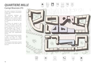 16
The project comprises 15,8 hectares
of land, part of which is reserved for
a public park.
The residential buildings are
dimensioned for about 1,000
inhabitants, with a volume of about
100,000 cu.m., of which the 70% is
for residential use and the 30% for
services.
This services are situated in the
middle of the district and consist
of a school complex, currently not
present neither in the town nor in
the surrounding area, a library, a
museum with a coffee bar and a
restaurant, buildings for offices and
several shops and neighborhood
services.
This multifunctional district provides
a series of leisure and cultural
activities, that make it a living
center and a gathering place for the
inhabitants.
The dimension of the blocks is based
on an analysis of the urban fabric of
the town.
SCHOOL CENTRE
(BLUE)
LIBRARY
(BLUE)
green courtyarddrivewayPUBLIC PARK
TREES AS
LANDSCAPE
MARKS
RESIDENTIAL
BUILDING
(YELLOW)
RESIDENTIAL
BUILDING
(YELLOW)
CONNECTED
SQUARES
OFFICES
(PURPLE)
OFFICES
(PURPLE)
NEIGHBORHOOD
SERVICES UNDER
THE ARCADES
MUSEUM
(RED)
QUARTIERE MILLE
Campi Bisenzio (FI)
 