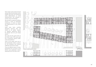 17
TYPICAL FLOOR PLAN OF A BLOCK
11m
11m
11 m
11 m
0 1 2 5 10
Their shape is the result of several
design steps: first has been used a
regular grid, then we introduced
some deformations to avoid
repetitiveness, but keeping a
certain unity in the design.
We decided to organize buildings
around a series of interlinked
courtyards, in order to reduce
the fragmentation of the urban
image.
Voids have been carefully
designed, because they are
meant to be public squares
or gardens, gathering places
for people and not just empty
spaces.
The park and the green belt on
the south side of the area work
has a protection against traffic,
noise and pollution.
Trees in the public park and in
the boulevards create a scenery
for the buildings and indicate
walkways and access routes.
There are different type of routes:
boulevards for car access to the
district and pedestrian streets,
separated from the other ones.
 
