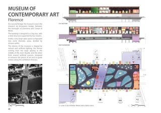 20
A-A’Section
EAST ELEVATION
2nd
LEVEL PLAN: INTERNAL BRIDGE AND LOWER LEVELS
OFFICES
STAIRCASE
WAREHOUSE
ELEVATORINFO
As a second bridge, the museum covers the
Giovanni da Verrazzano bridge, between
the boroughs of Gavinana and Campo di
Marte.
The building is designed as a big box, with
a steel structure supported by four towers.
Inside, a very large open space is organized
into some thematic areas, divided by
sinuous paths.
The interior of the museum is shaped by
natural and artificial lighting, the former
coming from the large glazing in the
middle of the main façade, and the latter
from several artificial sources, designed
to enhance the pieces of art and to guide
visitors along the exhibition itinerary.
A’A
B
B’
01 5 10 200 10 20 50 100
PROJECTION
ROOM
COFFEE BAR
ELEVATOR
ELEVATOR
BOOKSHOP
STAIRCASE
STAIRCASE
TOILETS
MUSEUM OF
CONTEMPORARY ART
Florence
 