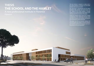 The new institute is situated in a urban void in
the south periphery of Florence, on the border
between town and countryside.
The rural area is characterised by the typical
Florentine villas, hamlets and rural houses and
the design of the school complex is strongly
based on an accurate analysis of the shapes of this
elements and of the character of the place.
Indeed, the institute shape comes from a careful
consideration of the relationship between solids
and voids, itineraries and buildings and between
this two elements and the landscape.
The project aims for an harmonic synergy with
the surrounding area, thanks to formal simplicity
and essential architectural language, also due to
the presence of the near graveyard.
THESIS
THE SCHOOL AND THE HAMLET
A new professional institute in Florence
Florence
 