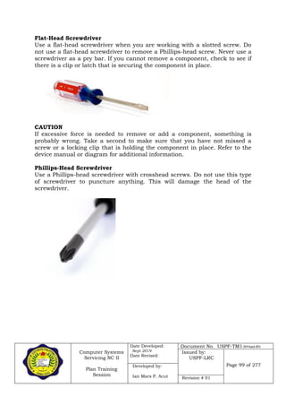 Computer Systems
Servicing NC II
Plan Training
Session
Date Developed:
Sept 2019
Date Revised:
Document No. USPF-TM1-2019-batch #34
Issued by:
USPF-LRC
Page 99 of 277Developed by:
Ian Mars P. Acut Revision # 01
Flat-Head Screwdriver
Use a flat-head screwdriver when you are working with a slotted screw. Do
not use a flat-head screwdriver to remove a Phillips-head screw. Never use a
screwdriver as a pry bar. If you cannot remove a component, check to see if
there is a clip or latch that is securing the component in place.
CAUTION
If excessive force is needed to remove or add a component, something is
probably wrong. Take a second to make sure that you have not missed a
screw or a locking clip that is holding the component in place. Refer to the
device manual or diagram for additional information.
Phillips-Head Screwdriver
Use a Phillips-head screwdriver with crosshead screws. Do not use this type
of screwdriver to puncture anything. This will damage the head of the
screwdriver.
 
