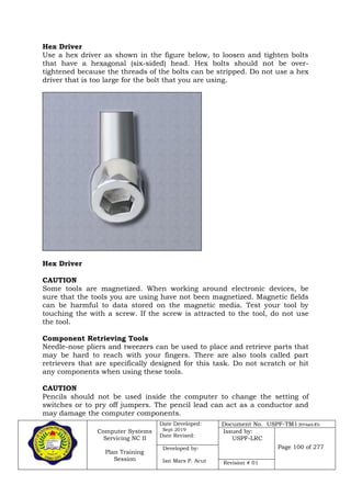 Computer Systems
Servicing NC II
Plan Training
Session
Date Developed:
Sept 2019
Date Revised:
Document No. USPF-TM1-2019-batch #34
Issued by:
USPF-LRC
Page 100 of 277Developed by:
Ian Mars P. Acut Revision # 01
Hex Driver
Use a hex driver as shown in the figure below, to loosen and tighten bolts
that have a hexagonal (six-sided) head. Hex bolts should not be over-
tightened because the threads of the bolts can be stripped. Do not use a hex
driver that is too large for the bolt that you are using.
Hex Driver
CAUTION
Some tools are magnetized. When working around electronic devices, be
sure that the tools you are using have not been magnetized. Magnetic fields
can be harmful to data stored on the magnetic media. Test your tool by
touching the with a screw. If the screw is attracted to the tool, do not use
the tool.
Component Retrieving Tools
Needle-nose pliers and tweezers can be used to place and retrieve parts that
may be hard to reach with your fingers. There are also tools called part
retrievers that are specifically designed for this task. Do not scratch or hit
any components when using these tools.
CAUTION
Pencils should not be used inside the computer to change the setting of
switches or to pry off jumpers. The pencil lead can act as a conductor and
may damage the computer components.
 