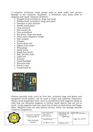 Computer Systems
Servicing NC II
Plan Training
Session
Date Developed:
Sept 2019
Date Revised:
Document No. USPF-TM1-2019-batch #34
Issued by:
USPF-LRC
Page 101 of 277Developed by:
Ian Mars P. Acut Revision # 01
A computer technician needs proper tools to work safely and prevent
damage to the computer equipment. A technician uses many tools to
diagnose and repair computer problems:
 Straight-head screwdriver, large and small
 Phillips-head screwdriver, large and small
 Tweezers or part retriever
 Needle-nosed pliers
 Chip extractor
 Hex wrench set
 Torx screwdriver
 Nut driver, large and small
 Three-claw component holder
 Wire stripper
 Crimper
 Punch-down tool
 Digital multi meter
 Wrap plugs
 Small mirror
 Small dust brush
 Soft, lint-free cloth
 Cable ties
 Scissors
 Small flashlight
 Electrical tape
 Pencil or pen
 Compressed air
Various specialty tools, such as Torx bits, antistatic bags and gloves and
integrated circuit pullers, can be used to repair and maintain computers.
Always avoid magnetized tools, such as screwdrivers with magnetic heads or
tools that use extension magnets to retrieve small objects that are out of
reach. Using magnetic tools can cause loos of data on hard drives and floppy
disks. Magnetic tools can also induce current, which can damage internal
computer components.
 