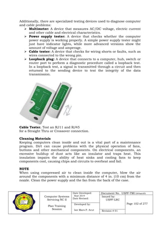 Computer Systems
Servicing NC II
Plan Training
Session
Date Developed:
Sept 2019
Date Revised:
Document No. USPF-TM1-2019-batch #34
Issued by:
USPF-LRC
Page 102 of 277Developed by:
Ian Mars P. Acut Revision # 01
Additionally, there are specialized testing devices used to diagnose computer
and cable problems:
 Multimeter: A device that measures AC/DC voltage, electric current
and other cable and electrical characteristics.
 Power supply tester: A device that checks whether the computer
power supply is working properly. A simple power supply tester might
just have indicator lights, while more advanced versions show the
amount of voltage and amperage.
 Cable tester: A device that checks for wiring shorts or faults, such as
wires connected to the wrong pin.
 Loopback plug: A device that connects to a computer, hub, switch or
router port to perform a diagnostic procedure called a loopback test.
In a loopback test, a signal is transmitted through a circuit and then
returned to the sending device to test the integrity of the data
transmission.
Cable Tester. Test an RJ11 and RJ45
for a Straight Thru or Crossover connection.
Cleaning Materials
Keeping computers clean inside and out is a vital part of a maintenance
program. Dirt can cause problems with the physical operation of fans,
buttons and other mechanical components. On electrical components, an
excessive buildup of dust acts like an insulator and traps heat. This
insulation impairs the ability of heat sinks and cooling fans to keep
components cool, causing chips and circuits to overheat and fail.
NOTE
When using compressed air to clean inside the computer, blow the air
around the components with a minimum distance of 4 in. (10 cm) from the
nozzle. Clean the power supply and the fan from the back of the case.
 