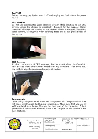 Computer Systems
Servicing NC II
Plan Training
Session
Date Developed:
Sept 2019
Date Revised:
Document No. USPF-TM1-2019-batch #34
Issued by:
USPF-LRC
Page 103 of 277Developed by:
Ian Mars P. Acut Revision # 01
CAUTION
Before cleaning any device, turn it off and unplug the device from the power
source.
LCD Screens
Do not use ammoniated glass cleaners or any other solution on an LCD
screen, unless the cleaner is specifically designed for the purpose. Harsh
chemicals damage the coating on the screen. There is no glass protecting
these screens, so be gentle when cleaning them and do not press firmly on
the screen.
CRT Screens
To clean the screens of CRT monitors, dampen a soft, clean, lint-free cloth
with distilled water and wipe the screen from top to bottom. Then use a soft,
dry cloth to wipe the screen and remove streaking.
Components
Clean dusty components with a can of compressed air. Compressed air does
not cause electrostatic buildup on components. Make sure that you are in
well-ventilated area before blowing the dust out of the computer. A best
practice is to wear a dust mask to make sure that you do not breathe in the
dust particles.
 
