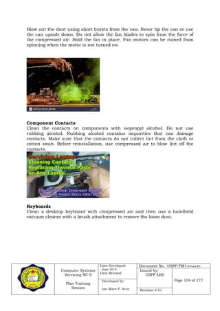 Computer Systems
Servicing NC II
Plan Training
Session
Date Developed:
Sept 2019
Date Revised:
Document No. USPF-TM1-2019-batch #34
Issued by:
USPF-LRC
Page 104 of 277Developed by:
Ian Mars P. Acut Revision # 01
Blow out the dust using short bursts from the can. Never tip the can or use
the can upside down. Do not allow the fan blades to spin from the force of
the compressed air. Hold the fan in place. Fan motors can be ruined from
spinning when the motor is not turned on.
Component Contacts
Clean the contacts on components with isopropyl alcohol. Do not use
rubbing alcohol. Rubbing alcohol contains impurities that can damage
contacts. Make sure that the contacts do not collect lint from the cloth or
cotton swab. Before reinstallation, use compressed air to blow lint off the
contacts.
Keyboards
Clean a desktop keyboard with compressed air and then use a handheld
vacuum cleaner with a brush attachment to remove the loose dust.
 
