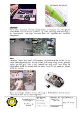 Computer Systems
Servicing NC II
Plan Training
Session
Date Developed:
Sept 2019
Date Revised:
Document No. USPF-TM1-2019-batch #34
Issued by:
USPF-LRC
Page 105 of 277Developed by:
Ian Mars P. Acut Revision # 01
CAUTION
Never use a standard vacuum cleaner inside a computer case. The plastic
parts of the vacuum cleaner can build up static electricity and discharge to
the components. Use only vacuums that are approved for electronic
components.
Mice
Use glass cleaner and a soft cloth to clean the outside of the mouse. Do not
spray glass cleaner directly on the mouse. If cleaning a ball mouse, you can
remove the ball and clean it with glass cleaner and a soft cloth. Wipe the
rollers clean inside the mouse with the same cloth. Do not spray any liquids
inside the mouse.
If you are using a wireless mouse, cleaning is distinct from its ball mouse
counterpart, here are the following steps:
 