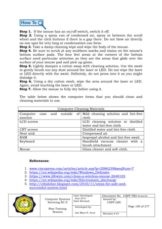 Computer Systems
Servicing NC II
Plan Training
Session
Date Developed:
Sept 2019
Date Revised:
Document No. USPF-TM1-2019-batch #34
Issued by:
USPF-LRC
Page 106 of 277Developed by:
Ian Mars P. Acut Revision # 01
Step 1. If the mouse has an on/off switch, switch it off.
Step 2. Using a spray can of condensed air, spray in between the scroll
wheel and the click buttons if there is a gap there. Do not blow air directly
on one spot for very long or condensation can form.
Step 3. Take a damp cleaning wipe and wipe the body of the mouse.
Step 4. Be sure to scrub at any stubborn marks and stains on the mouse’s
bottom surface pads. The four feet areas at the corners of the bottom
surface need particular attention as they are the areas that glide over the
surface of your mouse pad and pick up grime.
Step 5. Lightly dampen a cotton swap with cleaning solution. Use the swab
to gently brush out any dust around the laser or LED. Do not wipe the laser
or LED directly with the swab. Definitely, do not press into it as you might
dislodge it.
Step 6. Using a dry cotton swab, wipe the area around the laser or LED.
Again, avoid touching the laser or LED.
Step 7. Allow the mouse to fully dry before using it.
The table below shows the computer items that you should clean and
cleaning materials to use.
References:
1. www.ciscopress.com/articles/article.asp?p=2086239&seqNum=7
2. https://en.wikipedia.org/wiki/Windows_Defender
3. https://www.lifewire.com/clean-a-wireless-mouse-2640102
4. https://en.wikipedia.org/wiki/Electrostatic_discharge
5. http://clhidohsr.blogspot.com/2010/11/steps-for-safe-and-
successful-system.html
Computer Cleaning Materials
Computer case and outside of
monitor
Mild cleaning solution and lint-free
cloth
LCD screen LCD cleaning solution or distilled
water and lint-free cloth
CRT screen Distilled water and lint-free cloth
Heat sink Compressed air
RAM Isopropyl alcohol and lint-free swab
Keyboard Handheld vacuum cleaner with a
brush attachment
Mouse Glass cleaner and soft cloth.
 