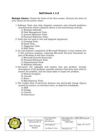 Computer Systems
Servicing NC II
Plan Training
Session
Date Developed:
Sept 2019
Date Revised:
Document No. USPF-TM1-2019-batch #34
Issued by:
USPF-LRC
Page 107 of 277Developed by:
Ian Mars P. Acut Revision # 01
Self-Check 1.1-2
Multiple Choice: Choose the letter of the best answer. Encircle the letter of
your choice on the answer sheet.
1. Software Tools that help diagnose computer and network problems
and determine which computer device is not functioning correctly.
A. Windows Defender
B.Disk Management Tools
C.Internet Reference Tools
D.Personal Reference Tools
2. Tools that are used to test and diagnose equipment.
A. Cleaning Tools
B.Hand Tools
C.Diagnostic Tools
D.ESD Tools
3. An anti-malware component of Microsoft Windows. It has evolved into
a full antivirus program, replacing Microsoft Security Essentials as
part of Windows 8 and later versions.
A. Microsoft Security Essentials
B.Personal Reference Tools
C.Organizational Tools
D.Windows Defender
4. Document the upgrades and repairs that you perform. Include
descriptions of the problem, possible solutions that have been tried to
correct the problem, and the steps taken to repair the problem.
A. History of repairs
B.Journal
C.Notes
D.Miscellaneous Tools
5. The sudden flow of electricity between two electrically charge objects
caused by contact, an electrical short, or dialectric breakdown.
A. ESD
B.Voltage
C.Current
D.Inductance
 