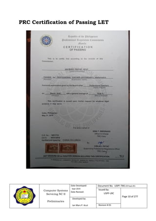 Computer Systems
Servicing NC II
Preliminaries
Date Developed:
Sept 2019
Date Revised:
Document No. USPF-TM1-2019-batch #34
Issued by:
USPF-LRC
Page 10 of 277
Developed by:
Ian Mars P. Acut Revision # 01
PRC Certification of Passing LET
 