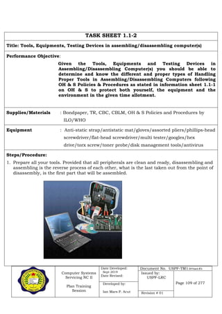 Computer Systems
Servicing NC II
Plan Training
Session
Date Developed:
Sept 2019
Date Revised:
Document No. USPF-TM1-2019-batch #34
Issued by:
USPF-LRC
Page 109 of 277Developed by:
Ian Mars P. Acut Revision # 01
TASK SHEET 1.1-2
Title: Tools, Equipments, Testing Devices in assembling/disassembling computer(s)
Performance Objective:
Given the Tools, Equipments and Testing Devices in
Assembling/Disassembling Computer(s) you should be able to
determine and know the different and proper types of Handling
Proper Tools in Assembling/Disassembling Computers following
OH & S Policies & Procedures as stated in information sheet 1.1-1
on OH & S to protect both yourself, the equipment and the
environment in the given time allotment.
Supplies/Materials : Bondpaper, TR, CBC, CBLM, OH & S Policies and Procedures by
ILO/WHO
Equipment : Anti-static strap/antistatic mat/gloves/assorted pliers/phillips-head
screwdriver/flat-head screwdriver/multi tester/googles/hex
drive/torx screw/toner probe/disk management tools/antivirus
Steps/Procedure:
1. Prepare all your tools. Provided that all peripherals are clean and ready, disassembling and
assembling is the reverse process of each other, what is the last taken out from the point of
disassembly, is the first part that will be assembled.
 