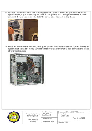 Computer Systems
Servicing NC II
Plan Training
Session
Date Developed:
Sept 2019
Date Revised:
Document No. USPF-TM1-2019-batch #34
Issued by:
USPF-LRC
Page 111 of 277Developed by:
Ian Mars P. Acut Revision # 01
4. Remove the screws of the side cover opposite to the side where the ports are. By most
system cases, if you are facing the back of the system unit the right side cover is to be
removed. Return the screws back to the screw holes to avoid losing them.
5. Once the side cover is removed, turn your system side down where the opened side of the
system unit should be facing upward where you can comfortably look down on the inside
of your system case
 