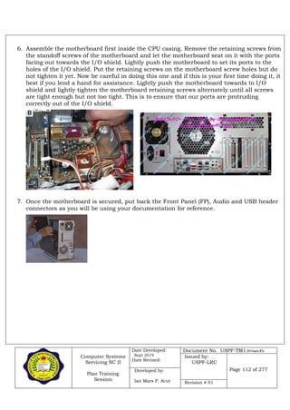 Computer Systems
Servicing NC II
Plan Training
Session
Date Developed:
Sept 2019
Date Revised:
Document No. USPF-TM1-2019-batch #34
Issued by:
USPF-LRC
Page 112 of 277Developed by:
Ian Mars P. Acut Revision # 01
6. Assemble the motherboard first inside the CPU casing. Remove the retaining screws from
the standoff screws of the motherboard and let the motherboard seat on it with the ports
facing out towards the I/O shield. Lightly push the motherboard to set its ports to the
holes of the I/O shield. Put the retaining screws on the motherboard screw holes but do
not tighten it yet. Now be careful in doing this one and if this is your first time doing it, it
best if you lend a hand for assistance. Lightly push the motherboard towards to I/O
shield and lightly tighten the motherboard retaining screws alternately until all screws
are tight enough but not too tight. This is to ensure that our ports are protruding
correctly out of the I/O shield.
7. Once the motherboard is secured, put back the Front Panel (FP), Audio and USB header
connectors as you will be using your documentation for reference.
 