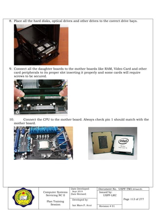 Computer Systems
Servicing NC II
Plan Training
Session
Date Developed:
Sept 2019
Date Revised:
Document No. USPF-TM1-2019-batch #34
Issued by:
USPF-LRC
Page 113 of 277Developed by:
Ian Mars P. Acut Revision # 01
8. Place all the hard disks, optical drives and other drives to the correct drive bays.
9. Connect all the daughter boards to the mother boards like RAM, Video Card and other
card peripherals to its proper slot inserting it properly and some cards will require
screws to be secured.
10. Connect the CPU to the mother board. Always check pin 1 should match with the
mother board.
 