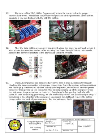 Computer Systems
Servicing NC II
Plan Training
Session
Date Developed:
Sept 2019
Date Revised:
Document No. USPF-TM1-2019-batch #34
Issued by:
USPF-LRC
Page 114 of 277Developed by:
Ian Mars P. Acut Revision # 01
11. The data cables (IDE, SATA, floppy cable) should be connected to its proper
headers and drives. Remember the proper configuration of the placement of the cables
specially if you are dealing with the old IDE cables.
12. After the data cables are properly connected, place the power supply and secure it
with screws you removed earlier. After securing the Power Supply Unit to the chassis,
connect the power connectors to the drives and the motherboard.
13. Once all peripherals are connected properly, have a final inspection by visually
checking the loose connection or improper connection. Once the system unit connections
are thoroughly checked and verified, connect the keyboard, the monitor, and the power
connector then power up the computer. This initial powering up of the computer while
the side cover is open ensures us that everything is ok before putting back the side
cover. In case something goes wrong, we can accessibly correct the problem right away. If
everything is fine shutdown the computer, unplugged the AVR and remove the cables
connected to the back of your computer. Put the side cover back.
 