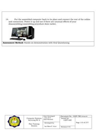 Computer Systems
Servicing NC II
Plan Training
Session
Date Developed:
Sept 2019
Date Revised:
Document No. USPF-TM1-2019-batch #34
Issued by:
USPF-LRC
Page 115 of 277Developed by:
Ian Mars P. Acut Revision # 01
14. Put the assembled computer back to its place and connect the rest of the cables
and connectors. Power it up and see if there are unusual effects of your
disassembling/assembling procedure done earlier.
Assessment Method: Hands-on demonstration with Oral Questioning
 