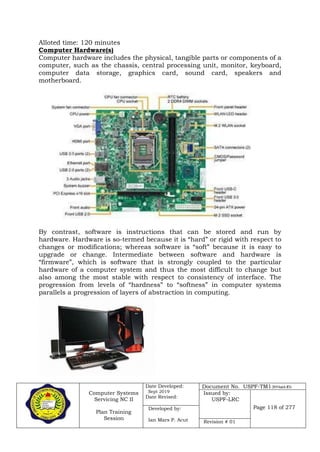 Computer Systems
Servicing NC II
Plan Training
Session
Date Developed:
Sept 2019
Date Revised:
Document No. USPF-TM1-2019-batch #34
Issued by:
USPF-LRC
Page 118 of 277Developed by:
Ian Mars P. Acut Revision # 01
Alloted time: 120 minutes
Computer Hardware(s)
Computer hardware includes the physical, tangible parts or components of a
computer, such as the chassis, central processing unit, monitor, keyboard,
computer data storage, graphics card, sound card, speakers and
motherboard.
By contrast, software is instructions that can be stored and run by
hardware. Hardware is so-termed because it is “hard” or rigid with respect to
changes or modifications; whereas software is “soft” because it is easy to
upgrade or change. Intermediate between software and hardware is
“firmware”, which is software that is strongly coupled to the particular
hardware of a computer system and thus the most difficult to change but
also among the most stable with respect to consistency of interface. The
progression from levels of “hardness” to “softness” in computer systems
parallels a progression of layers of abstraction in computing.
 