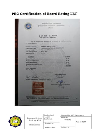 Computer Systems
Servicing NC II
Preliminaries
Date Developed:
Sept 2019
Date Revised:
Document No. USPF-TM1-2019-batch #34
Issued by:
USPF-LRC
Page 11 of 277
Developed by:
Ian Mars P. Acut Revision # 01
PRC Certification of Board Rating LET
 