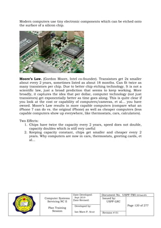 Computer Systems
Servicing NC II
Plan Training
Session
Date Developed:
Sept 2019
Date Revised:
Document No. USPF-TM1-2019-batch #34
Issued by:
USPF-LRC
Page 120 of 277Developed by:
Ian Mars P. Acut Revision # 01
Modern computers use tiny electronic components which can be etched onto
the surface of a silicon chip.
Moore’s Law. (Gordon Moore, Intel co-founder). Transistors get 2x smaller
about every 2 years, sometimes listed as about 18 months. Can fit twice as
many transistors per chip. Due to better chip etching technology. It is not a
scientific law, just a broad prediction that seems to keep working. More
broadly, it captures the idea that per dollar, computer technology (not just
transistors) get exponentially better as time goes along. This is quite clear if
you look at the cost or capability of computers/cameras, et al… you have
owned. Moore’s Law results in more capable computers (compare what an
iPhone 7 can do vs. the original iPhone) as well as cheaper computers (less
capable computers show up everywhere, like thermostats, cars, calculators).
Two Effects:
1. Chips have twice the capacity every 2 years, speed does not double,
capacity doubles which is still very useful
2. Keeping capacity constant, chips get smaller and cheaper every 2
years. Why computers are now in cars, thermostats, greeting cards, et
al...
 