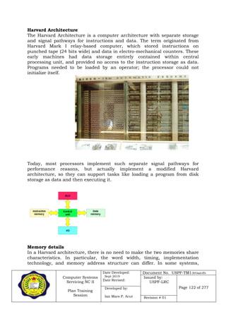 Computer Systems
Servicing NC II
Plan Training
Session
Date Developed:
Sept 2019
Date Revised:
Document No. USPF-TM1-2019-batch #34
Issued by:
USPF-LRC
Page 122 of 277Developed by:
Ian Mars P. Acut Revision # 01
Harvard Architecture
The Harvard Architecture is a computer architecture with separate storage
and signal pathways for instructions and data. The term originated from
Harvard Mark I relay-based computer, which stored instructions on
punched tape (24 bits wide) and data in electro-mechanical counters. These
early machines had data storage entirely contained within central
processing unit, and provided no access to the instruction storage as data.
Programs needed to be loaded by an operator; the processor could not
initialize itself.
Today, most processors implement such separate signal pathways for
performance reasons, but actually implement a modified Harvard
architecture, so they can support tasks like loading a program from disk
storage as data and then executing it.
Memory details
In a Harvard architecture, there is no need to make the two memories share
characteristics. In particular, the word width, timing, implementation
technology, and memory address structure can differ. In some systems,
 