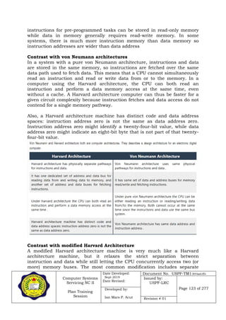 Computer Systems
Servicing NC II
Plan Training
Session
Date Developed:
Sept 2019
Date Revised:
Document No. USPF-TM1-2019-batch #34
Issued by:
USPF-LRC
Page 123 of 277Developed by:
Ian Mars P. Acut Revision # 01
instructions for pre-programmed tasks can be stored in read-only memory
while data in memory generally requires read-write memory. In some
systems, there is much more instruction memory than data memory so
instruction addresses are wider than data address
Contrast with von Neumann architectures
In a system with a pure von Neumann architecture, instructions and data
are stored in the same memory, so instructions are fetched over the same
data path used to fetch data. This means that a CPU cannot simultaneously
read an instruction and read or write data from or to the memory. In a
computer using the Harvard architecture, the CPU can both read an
instruction and perform a data memory access at the same time, even
without a cache. A Harvard architecture computer can thus be faster for a
given circuit complexity because instruction fetches and data access do not
contend for a single memory pathway.
Also, a Harvard architecture machine has distinct code and data address
spaces: instruction address zero is not the same as data address zero.
Instruction address zero might identify a twenty-four-bit value, while data
address zero might indicate an eight-bit byte that is not part of that twenty-
four-bit value.
Contrast with modified Harvard Architecture
A modified Harvard architecture machine is very much like a Harvard
architecture machine, but it relaxes the strict separation between
instruction and data while still letting the CPU concurrently access two (or
more) memory buses. The most common modification includes separate
 