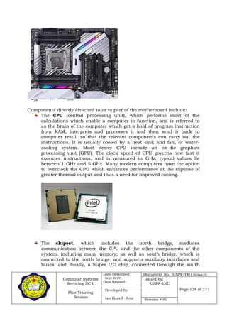 Computer Systems
Servicing NC II
Plan Training
Session
Date Developed:
Sept 2019
Date Revised:
Document No. USPF-TM1-2019-batch #34
Issued by:
USPF-LRC
Page 128 of 277Developed by:
Ian Mars P. Acut Revision # 01
Components directly attached to or to part of the motherboard include:
The CPU (central processing unit), which performs most of the
calculations which enable a computer to function, and is referred to
as the brain of the computer which get a hold of program instruction
from RAM, interprets and processes it and then send it back to
computer result so that the relevant components can carry out the
instructions. It is usually cooled by a heat sink and fan, or water-
cooling system. Most newer CPU include an on-die graphics
processing unit (GPU). The clock speed of CPU governs how fast it
executes instructions, and is measured in GHz; typical values lie
between 1 GHz and 5 GHz. Many modern computers have the option
to overclock the CPU which enhances performance at the expense of
greater thermal output and thus a need for improved cooling.
The chipset, which includes the north bridge, mediates
communication between the CPU and the other components of the
system, including main memory; as well as south bridge, which is
connected to the north bridge, and supports auxiliary interfaces and
buses; and, finally, a Super I/O chip, connected through the south
 
