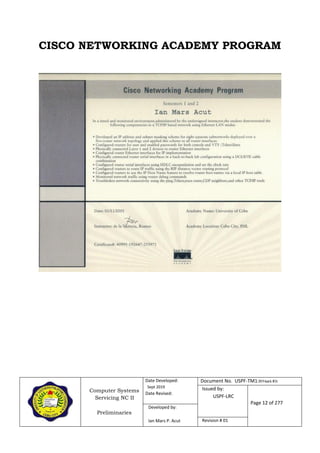Computer Systems
Servicing NC II
Preliminaries
Date Developed:
Sept 2019
Date Revised:
Document No. USPF-TM1-2019-batch #34
Issued by:
USPF-LRC
Page 12 of 277
Developed by:
Ian Mars P. Acut Revision # 01
CISCO NETWORKING ACADEMY PROGRAM
 