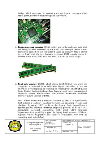 Computer Systems
Servicing NC II
Plan Training
Session
Date Developed:
Sept 2019
Date Revised:
Document No. USPF-TM1-2019-batch #34
Issued by:
USPF-LRC
Page 129 of 277Developed by:
Ian Mars P. Acut Revision # 01
bridge, which supports the slowest and most legacy components like
serial ports, hardware monitoring and fan control.
Random-access memory (RAM), which stores the code and data that
are being actively accessed by the CPU. For example, when a web
browser is opened on the computer it takes up memory; this is stored
in the RAM until the web browser is closed. RAM usually comes in
DIMMs in the sizes 2GB, 4GB and 8GB, but can be much larger.
Read-only memory (ROM), which stores the BIOS that runs when the
computer is powered in of otherwise begins execution, a process
known as Bootstrapping, or “booting” or “booting up”. The BIOS (Basic
Input Output System) includes boot firmware and power management
firmware. Newer motherboards use Unified Extensible Firmware
Interface (UEFI) instead of BIOS.
The Unified Extensible Firmware Interface (UEFI) is a specification
that defines a software interface between an operating system and
platform firmware. UEFI replaces the legacy Basic Input/Output
System (BIOS) firmware interface originally present in all IBM PC-
compatible personal computers, with most UEFI firmware
implementations providing support for legacy BIOS services. UEFI can
support remote diagnostics and repair of computers, even with no
operating system installed.
 