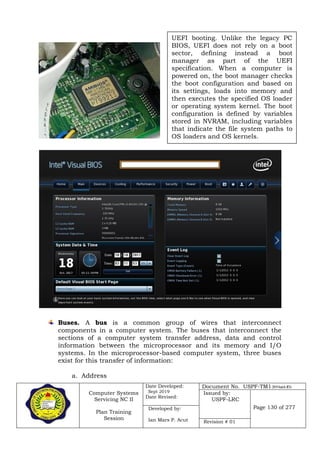 Computer Systems
Servicing NC II
Plan Training
Session
Date Developed:
Sept 2019
Date Revised:
Document No. USPF-TM1-2019-batch #34
Issued by:
USPF-LRC
Page 130 of 277Developed by:
Ian Mars P. Acut Revision # 01
Buses. A bus is a common group of wires that interconnect
components in a computer system. The buses that interconnect the
sections of a computer system transfer address, data and control
information between the microprocessor and its memory and I/O
systems. In the microprocessor-based computer system, three buses
exist for this transfer of information:
a. Address
UEFI booting. Unlike the legacy PC
BIOS, UEFI does not rely on a boot
sector, defining instead a boot
manager as part of the UEFI
specification. When a computer is
powered on, the boot manager checks
the boot configuration and based on
its settings, loads into memory and
then executes the specified OS loader
or operating system kernel. The boot
configuration is defined by variables
stored in NVRAM, including variables
that indicate the file system paths to
OS loaders and OS kernels.
 