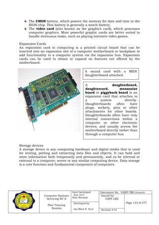 Computer Systems
Servicing NC II
Plan Training
Session
Date Developed:
Sept 2019
Date Revised:
Document No. USPF-TM1-2019-batch #34
Issued by:
USPF-LRC
Page 133 of 277Developed by:
Ian Mars P. Acut Revision # 01
The CMOS battery, which powers the memory for date and time in the
BIOS chip. This battery is generally a watch battery.
The video card (also known as the graphics card), which processes
computer graphics. More powerful graphic cards are better suited to
handle strenuous tasks, such as playing intensive video games.
Expansion Cards
An expansion card in computing is a printed circuit board that can be
inserted into an expansion slot of a computer motherboard or backplane to
add functionality to a computer system via the expansion bus. Expansion
cards can be used to obtain or expand on features not offered by the
motherboard.
Storage devices
A storage device is any computing hardware and digital media that is used
for storing, porting and extracting data files and objects. It can hold and
store information both temporarily and permanently, and ca be internal or
external to a computer, server or any similar computing device. Data storage
is a core function and fundamental component of computers.
A sound card with a MIDI
daughterboard attached.
A daughterboard,
daughtercard, mezzanine
board or piggyback board is an
expansion card that attaches to
a system directly.
Daughterboards often have
plugs, sockets, pins or other
attachments for other boards.
Daughterboards often have only
internal connections within a
computer or other electronic
devices, and usually access the
motherboard directly rather than
through a computer bus.
 