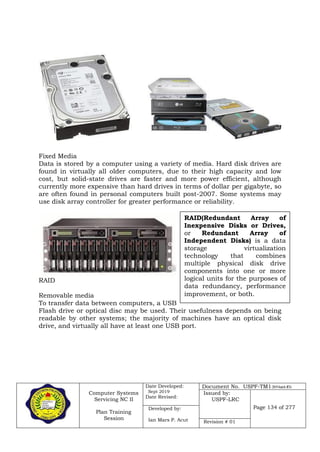 Computer Systems
Servicing NC II
Plan Training
Session
Date Developed:
Sept 2019
Date Revised:
Document No. USPF-TM1-2019-batch #34
Issued by:
USPF-LRC
Page 134 of 277Developed by:
Ian Mars P. Acut Revision # 01
Fixed Media
Data is stored by a computer using a variety of media. Hard disk drives are
found in virtually all older computers, due to their high capacity and low
cost, but solid-state drives are faster and more power efficient, although
currently more expensive than hard drives in terms of dollar per gigabyte, so
are often found in personal computers built post-2007. Some systems may
use disk array controller for greater performance or reliability.
RAID
Removable media
To transfer data between computers, a USB
Flash drive or optical disc may be used. Their usefulness depends on being
readable by other systems; the majority of machines have an optical disk
drive, and virtually all have at least one USB port.
RAID(Redundant Array of
Inexpensive Disks or Drives,
or Redundant Array of
Independent Disks) is a data
storage virtualization
technology that combines
multiple physical disk drive
components into one or more
logical units for the purposes of
data redundancy, performance
improvement, or both.
 