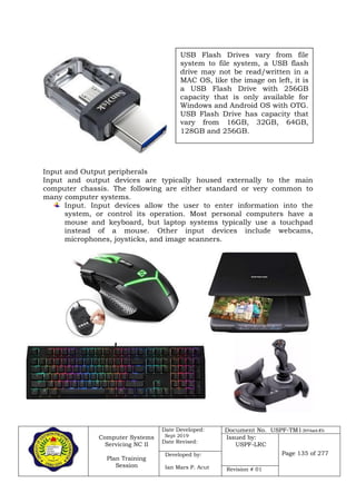 Computer Systems
Servicing NC II
Plan Training
Session
Date Developed:
Sept 2019
Date Revised:
Document No. USPF-TM1-2019-batch #34
Issued by:
USPF-LRC
Page 135 of 277Developed by:
Ian Mars P. Acut Revision # 01
Input and Output peripherals
Input and output devices are typically housed externally to the main
computer chassis. The following are either standard or very common to
many computer systems.
Input. Input devices allow the user to enter information into the
system, or control its operation. Most personal computers have a
mouse and keyboard, but laptop systems typically use a touchpad
instead of a mouse. Other input devices include webcams,
microphones, joysticks, and image scanners.
USB Flash Drives vary from file
system to file system, a USB flash
drive may not be read/written in a
MAC OS, like the image on left, it is
a USB Flash Drive with 256GB
capacity that is only available for
Windows and Android OS with OTG.
USB Flash Drive has capacity that
vary from 16GB, 32GB, 64GB,
128GB and 256GB.
 
