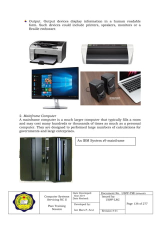 Computer Systems
Servicing NC II
Plan Training
Session
Date Developed:
Sept 2019
Date Revised:
Document No. USPF-TM1-2019-batch #34
Issued by:
USPF-LRC
Page 136 of 277Developed by:
Ian Mars P. Acut Revision # 01
Output. Output devices display information in a human readable
form. Such devices could include printers, speakers, monitors or a
Braille embosser.
2. Mainframe Computer
A mainframe computer is a much larger computer that typically fills a room
and may cost many hundreds or thousands of times as much as a personal
computer. They are designed to performed large numbers of calculations for
governments and large enterprises.
An IBM System z9 mainframe
 