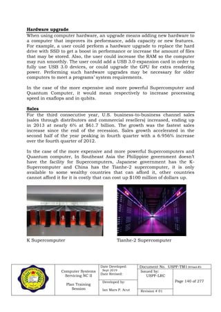 Computer Systems
Servicing NC II
Plan Training
Session
Date Developed:
Sept 2019
Date Revised:
Document No. USPF-TM1-2019-batch #34
Issued by:
USPF-LRC
Page 140 of 277Developed by:
Ian Mars P. Acut Revision # 01
Hardware upgrade
When using computer hardware, an upgrade means adding new hardware to
a computer that improves its performance, adds capacity or new features.
For example, a user could perform a hardware upgrade to replace the hard
drive with SSD to get a boost in performance or increase the amount of files
that may be stored. Also, the user could increase the RAM so the computer
may run smoothly. The user could add a USB 3.0 expansion card in order to
fully use USB 3.0 devices, or could upgrade the GPU for extra rendering
power. Performing such hardware upgrades may be necessary for older
computers to meet a programs’ system requirements.
In the case of the more expensive and more powerful Supercomputer and
Quantum Computer, it would mean respectively to increase processing
speed in exaflops and in qubits.
Sales
For the third consecutive year, U.S. business-to-business channel sales
(sales through distributors and commercial resellers) increased, ending up
in 2013 at nearly 6% at $61.7 billion. The growth was the fastest sales
increase since the end of the recession. Sales growth accelerated in the
second half of the year peaking in fourth quarter with a 6.956% increase
over the fourth quarter of 2012.
In the case of the more expensive and more powerful Supercomputers and
Quantum computer, In Southeast Asia the Philippine government doesn’t
have the facility for Supercomputers, Japanese government has the K-
Supercomputer and China has the Tianhe-2 supercomputer, it is only
available to some wealthy countries that can afford it, other countries
cannot afford it for it is costly that can cost up $100 million of dollars up.
K Supercomputer Tianhe-2 Supercomputer
 