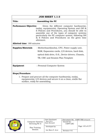 Computer Systems
Servicing NC II
Plan Training
Session
Date Developed:
Sept 2019
Date Revised:
Document No. USPF-TM1-2019-batch #34
Issued by:
USPF-LRC
Page 145 of 277Developed by:
Ian Mars P. Acut Revision # 01
JOB SHEET 1.1-3
Title: Assembling the PC
Performance Objective: Given the different computer hardware(s),
tool(s), equipment(s), Operating System and OH &
S Policies and Procedures, you should be able to
assemble one of the types of computer systems
particularly the PC computer system, following OH
& S Policies and Procedures on the given time
allotment.
Allotted time: 180 minutes
Supplies/Materials : Motherboard(mobo), CPU, Power supply unit,
RAM, Expansion cards, I/O devices, hard disk,
optical disk drive, O.S., Device drivers, Chassis,
TR, CBC and Session Plan Template
Equipment : Personal Computer System
Steps/Procedure:
1. Prepare and procure all the computer hardware(s), tool(s),
equipment(s), I/O devices and secure it on a clean, stable flat
surface, ready for assembling.
 