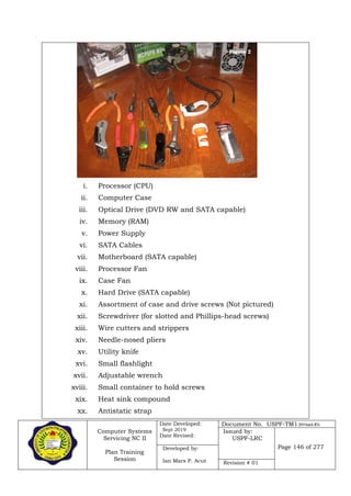Computer Systems
Servicing NC II
Plan Training
Session
Date Developed:
Sept 2019
Date Revised:
Document No. USPF-TM1-2019-batch #34
Issued by:
USPF-LRC
Page 146 of 277Developed by:
Ian Mars P. Acut Revision # 01
i. Processor (CPU)
ii. Computer Case
iii. Optical Drive (DVD RW and SATA capable)
iv. Memory (RAM)
v. Power Supply
vi. SATA Cables
vii. Motherboard (SATA capable)
viii. Processor Fan
ix. Case Fan
x. Hard Drive (SATA capable)
xi. Assortment of case and drive screws (Not pictured)
xii. Screwdriver (for slotted and Phillips-head screws)
xiii. Wire cutters and strippers
xiv. Needle-nosed pliers
xv. Utility knife
xvi. Small flashlight
xvii. Adjustable wrench
xviii. Small container to hold screws
xix. Heat sink compound
xx. Antistatic strap
 