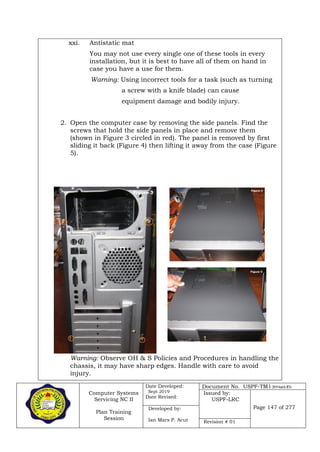 Computer Systems
Servicing NC II
Plan Training
Session
Date Developed:
Sept 2019
Date Revised:
Document No. USPF-TM1-2019-batch #34
Issued by:
USPF-LRC
Page 147 of 277Developed by:
Ian Mars P. Acut Revision # 01
xxi. Antistatic mat
You may not use every single one of these tools in every
installation, but it is best to have all of them on hand in
case you have a use for them.
Warning: Using incorrect tools for a task (such as turning
a screw with a knife blade) can cause
equipment damage and bodily injury.
2. Open the computer case by removing the side panels. Find the
screws that hold the side panels in place and remove them
(shown in Figure 3 circled in red). The panel is removed by first
sliding it back (Figure 4) then lifting it away from the case (Figure
5).
Warning: Observe OH & S Policies and Procedures in handling the
chassis, it may have sharp edges. Handle with care to avoid
injury.
 