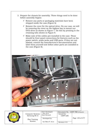 Computer Systems
Servicing NC II
Plan Training
Session
Date Developed:
Sept 2019
Date Revised:
Document No. USPF-TM1-2019-batch #34
Issued by:
USPF-LRC
Page 148 of 277Developed by:
Ian Mars P. Acut Revision # 01
3. Prepare the chassis for assembly. Three things need to be done
before assembly begins:
 Remove any parts or packaging materials have been
shipped inside the case (Figure 6)
 Remove the cover for the optical drive. On our case, we will
be removing the cover on the highest bay to mount our
DVD drive as shown in Figure 7. Do this by pressing in the
retaining tabs shown in Figure 8.
 Make note of the cables pre-installed in the case. These
should be front panel connections for features such as the
power switch, audio jacks and USB ports. If they are not
labeled, consult the manufacturer’s documentation and
label them yourself now before other parts are installed in
the case (Figure 8).
 