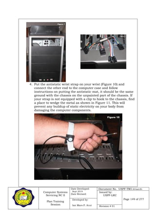 Computer Systems
Servicing NC II
Plan Training
Session
Date Developed:
Sept 2019
Date Revised:
Document No. USPF-TM1-2019-batch #34
Issued by:
USPF-LRC
Page 149 of 277Developed by:
Ian Mars P. Acut Revision # 01
4. Put the antistatic wrist strap on your wrist (Figure 10) and
connect the other end to the computer case and follow
instructions on putting the antistatic mat, it should be the same
ground with the chassis on the unpainted part of the chassis. If
your strap is not equipped with a clip to hook to the chassis, find
a place to wedge the metal as shown in Figure 11. This will
prevent any buildup of static electricity on your body from
damaging the computer components.
 