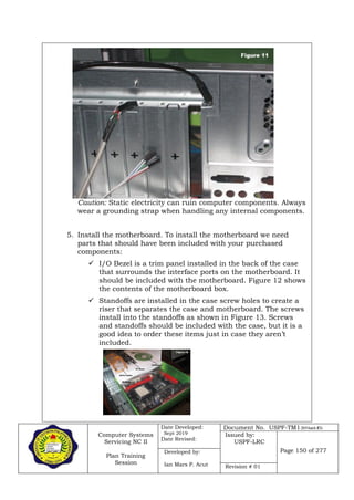 Computer Systems
Servicing NC II
Plan Training
Session
Date Developed:
Sept 2019
Date Revised:
Document No. USPF-TM1-2019-batch #34
Issued by:
USPF-LRC
Page 150 of 277Developed by:
Ian Mars P. Acut Revision # 01
Caution: Static electricity can ruin computer components. Always
wear a grounding strap when handling any internal components.
5. Install the motherboard. To install the motherboard we need
parts that should have been included with your purchased
components:
 I/O Bezel is a trim panel installed in the back of the case
that surrounds the interface ports on the motherboard. It
should be included with the motherboard. Figure 12 shows
the contents of the motherboard box.
 Standoffs are installed in the case screw holes to create a
riser that separates the case and motherboard. The screws
install into the standoffs as shown in Figure 13. Screws
and standoffs should be included with the case, but it is a
good idea to order these items just in case they aren’t
included.
 