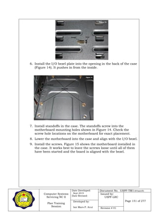 Computer Systems
Servicing NC II
Plan Training
Session
Date Developed:
Sept 2019
Date Revised:
Document No. USPF-TM1-2019-batch #34
Issued by:
USPF-LRC
Page 151 of 277Developed by:
Ian Mars P. Acut Revision # 01
6. Install the I/O bezel plate into the opening in the back of the case
(Figure 14). It pushes in from the inside.
7. Install standoffs in the case. The standoffs screw into the
motherboard mounting holes shown in Figure 14. Check the
screw hole locations on the motherboard for exact placement.
8. Lower the motherboard into the case and align with the I/O bezel.
9. Install the screws. Figure 15 shows the motherboard installed in
the case. It works best to leave the screws loose until all of them
have been started and the board is aligned with the bezel.
 