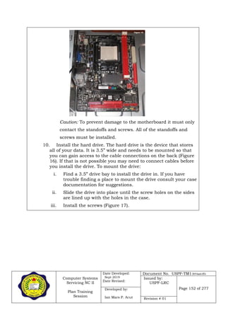 Computer Systems
Servicing NC II
Plan Training
Session
Date Developed:
Sept 2019
Date Revised:
Document No. USPF-TM1-2019-batch #34
Issued by:
USPF-LRC
Page 152 of 277Developed by:
Ian Mars P. Acut Revision # 01
Caution: To prevent damage to the motherboard it must only
contact the standoffs and screws. All of the standoffs and
screws must be installed.
10. Install the hard drive. The hard drive is the device that stores
all of your data. It is 3.5” wide and needs to be mounted so that
you can gain access to the cable connections on the back (Figure
16). If that is not possible you may need to connect cables before
you install the drive. To mount the drive:
i. Find a 3.5” drive bay to install the drive in. If you have
trouble finding a place to mount the drive consult your case
documentation for suggestions.
ii. Slide the drive into place until the screw holes on the sides
are lined up with the holes in the case.
iii. Install the screws (Figure 17).
 