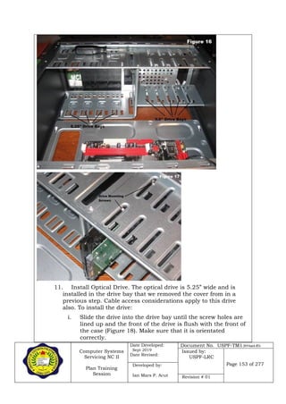 Computer Systems
Servicing NC II
Plan Training
Session
Date Developed:
Sept 2019
Date Revised:
Document No. USPF-TM1-2019-batch #34
Issued by:
USPF-LRC
Page 153 of 277Developed by:
Ian Mars P. Acut Revision # 01
11. Install Optical Drive. The optical drive is 5.25” wide and is
installed in the drive bay that we removed the cover from in a
previous step. Cable access considerations apply to this drive
also. To install the drive:
i. Slide the drive into the drive bay until the screw holes are
lined up and the front of the drive is flush with the front of
the case (Figure 18). Make sure that it is orientated
correctly.
 
