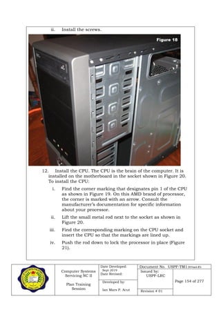 Computer Systems
Servicing NC II
Plan Training
Session
Date Developed:
Sept 2019
Date Revised:
Document No. USPF-TM1-2019-batch #34
Issued by:
USPF-LRC
Page 154 of 277Developed by:
Ian Mars P. Acut Revision # 01
ii. Install the screws.
12. Install the CPU. The CPU is the brain of the computer. It is
installed on the motherboard in the socket shown in Figure 20.
To install the CPU:
i. Find the corner marking that designates pin 1 of the CPU
as shown in Figure 19. On this AMD brand of processor,
the corner is marked with an arrow. Consult the
manufacturer’s documentation for specific information
about your processor.
ii. Lift the small metal rod next to the socket as shown in
Figure 20.
iii. Find the corresponding marking on the CPU socket and
insert the CPU so that the markings are lined up.
iv. Push the rod down to lock the processor in place (Figure
21).
 