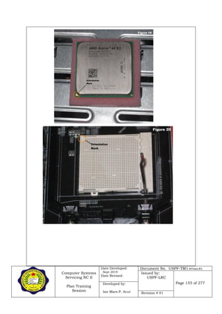 Computer Systems
Servicing NC II
Plan Training
Session
Date Developed:
Sept 2019
Date Revised:
Document No. USPF-TM1-2019-batch #34
Issued by:
USPF-LRC
Page 155 of 277Developed by:
Ian Mars P. Acut Revision # 01
 