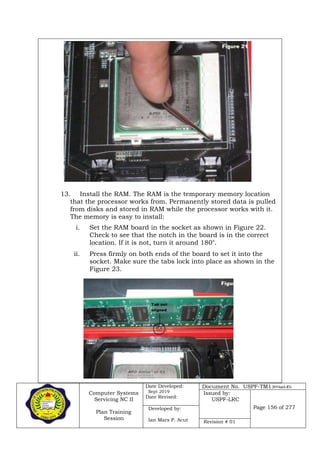 Computer Systems
Servicing NC II
Plan Training
Session
Date Developed:
Sept 2019
Date Revised:
Document No. USPF-TM1-2019-batch #34
Issued by:
USPF-LRC
Page 156 of 277Developed by:
Ian Mars P. Acut Revision # 01
13. Install the RAM. The RAM is the temporary memory location
that the processor works from. Permanently stored data is pulled
from disks and stored in RAM while the processor works with it.
The memory is easy to install:
i. Set the RAM board in the socket as shown in Figure 22.
Check to see that the notch in the board is in the correct
location. If it is not, turn it around 180
ii. Press firmly on both ends of the board to set it into the
socket. Make sure the tabs lock into place as shown in the
Figure 23.
 