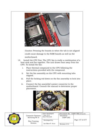Computer Systems
Servicing NC II
Plan Training
Session
Date Developed:
Sept 2019
Date Revised:
Document No. USPF-TM1-2019-batch #34
Issued by:
USPF-LRC
Page 157 of 277Developed by:
Ian Mars P. Acut Revision # 01
Caution: Pressing the boards in when the tab is not aligned
could cause damage to the RAM boards as well as the
motherboard.
14. Install the CPU Fan. The CPU fan is really a combination of a
heat sink and fan together. The unit draws heat away from the
CPU. To install the fan:
i. Place thermal compound to the CPU following the
instructions provided with the compound.
ii. Set the fan assembly on the CPU with mounting tabs
aligned.
iii. Pull the locking rod down on the fan assembly to lock into
place.
iv. Connect the fan assembly’s power connector to the
motherboard. Consult the manual to determine proper
placement.
 